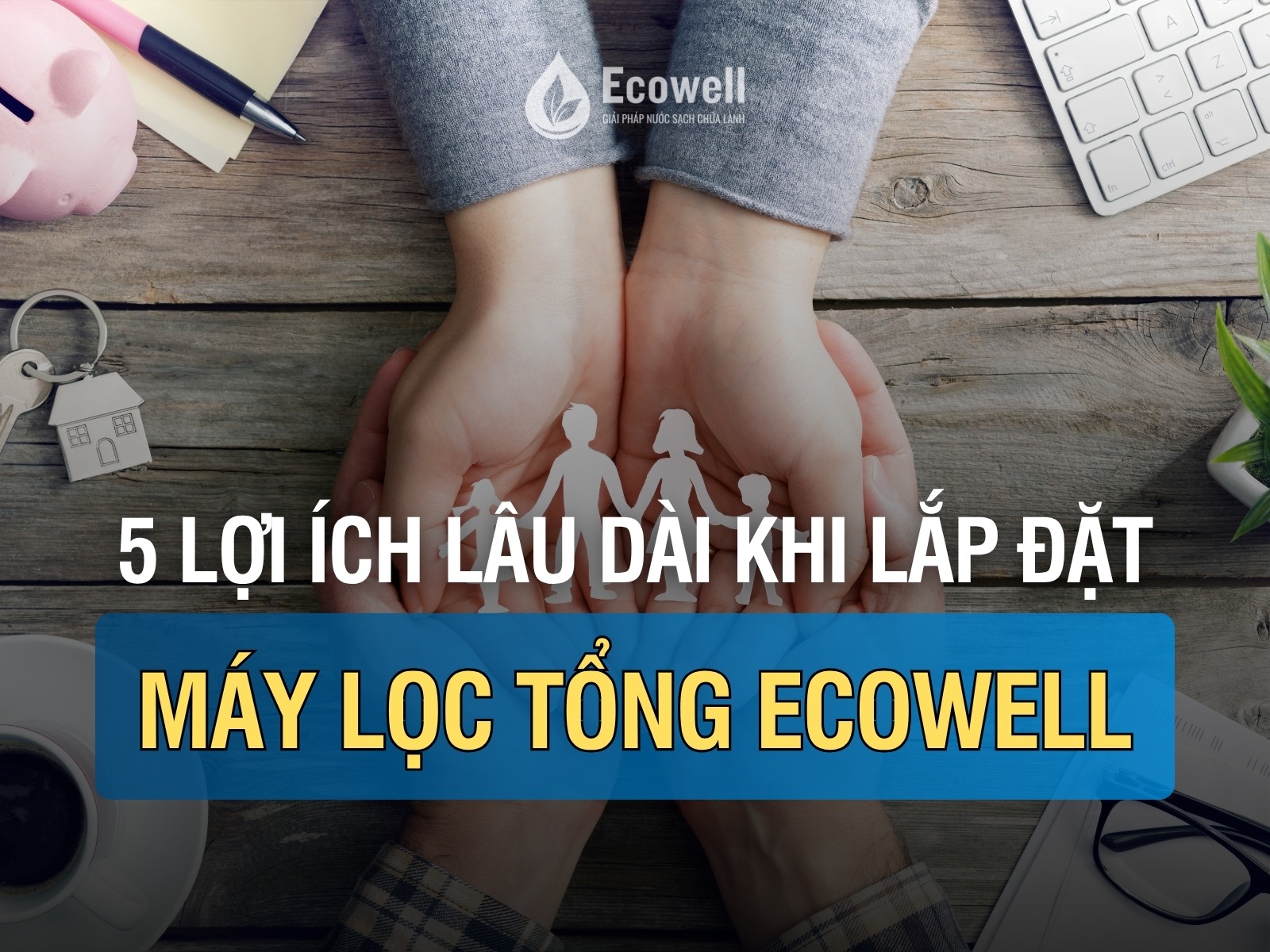 5 lợi ích lâu dài khi sử dụng máy lọc nước tổng Ecowell cho gia đình bạn